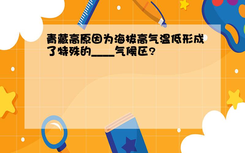 青藏高原因为海拔高气温低形成了特殊的____气候区?