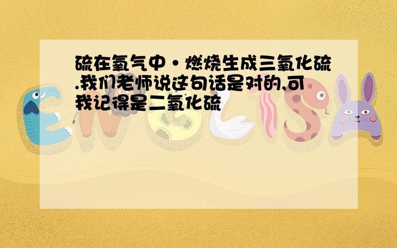 硫在氧气中·燃烧生成三氧化硫.我们老师说这句话是对的,可我记得是二氧化硫