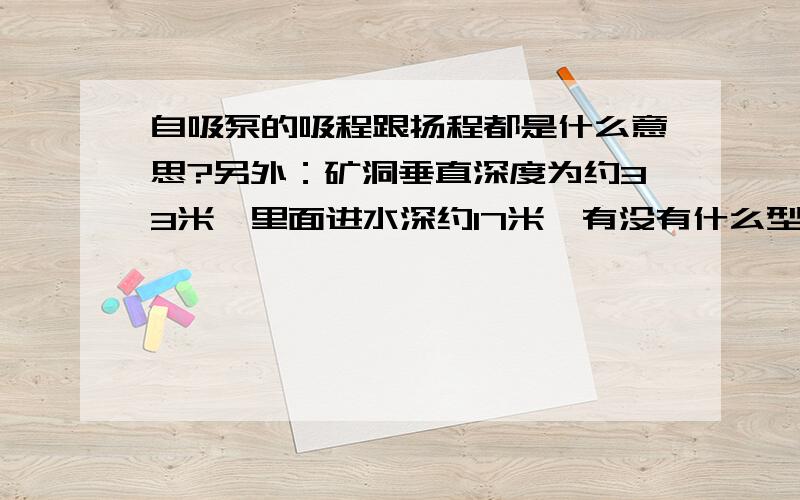 自吸泵的吸程跟扬程都是什么意思?另外：矿洞垂直深度为约33米,里面进水深约17米,有没有什么型号的自吸泵可以把水抽出来?什么牌子的水泵?