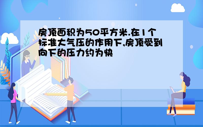 房顶面积为50平方米.在1个标准大气压的作用下,房顶受到向下的压力约为快