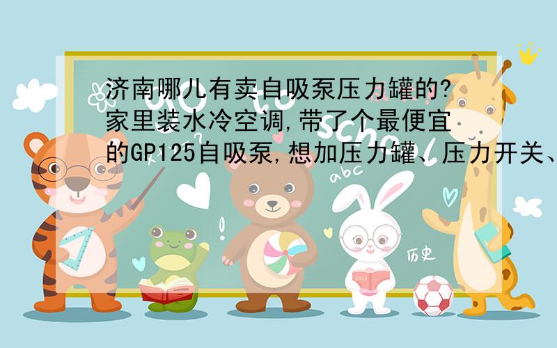 济南哪儿有卖自吸泵压力罐的?家里装水冷空调,带了个最便宜的GP125自吸泵,想加压力罐、压力开关、电磁水阀各一个.济南哪儿有卖的?