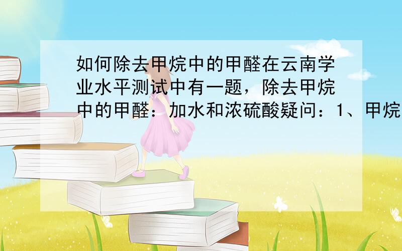 如何除去甲烷中的甲醛在云南学业水平测试中有一题，除去甲烷中的甲醛：加水和浓硫酸疑问：1、甲烷和甲醛反应需在碱性条件下，那么应该不加酸也不会反应。2、若加浓硫酸，甲醛具有