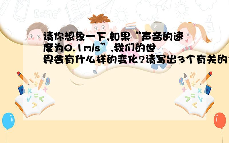 请你想象一下,如果“声音的速度为0.1m/s”,我们的世界会有什么样的变化?请写出3个有关的合理场景.