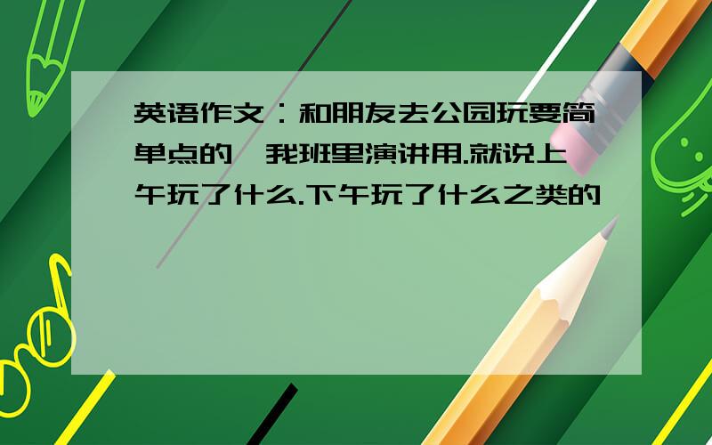 英语作文：和朋友去公园玩要简单点的,我班里演讲用.就说上午玩了什么.下午玩了什么之类的