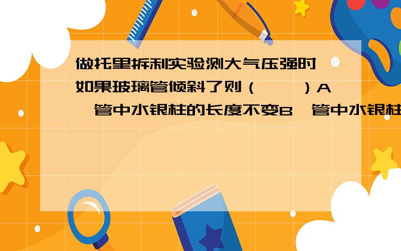 做托里拆利实验测大气压强时,如果玻璃管倾斜了则（　　）A、管中水银柱的长度不变B、管中水银柱产生的压强改变 C、管中水银柱的高度不变 D、水银槽中水银的多少不变