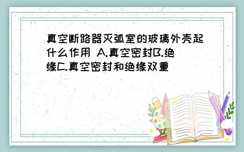 真空断路器灭弧室的玻璃外壳起什么作用 A.真空密封B.绝缘C.真空密封和绝缘双重