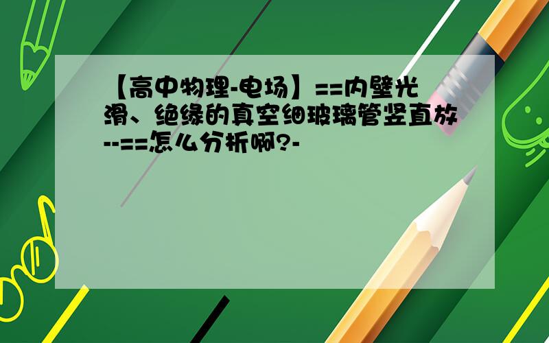 【高中物理-电场】==内壁光滑、绝缘的真空细玻璃管竖直放--==怎么分析啊?-