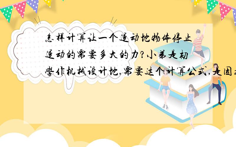 怎样计算让一个运动地物体停止运动的需要多大的力?小弟是初学作机械设计地,需要这个计算公式,是因为有一个设备先让它运动起来,这个设备的重量为1吨,运动速度设定为4--8米/秒,通过一个