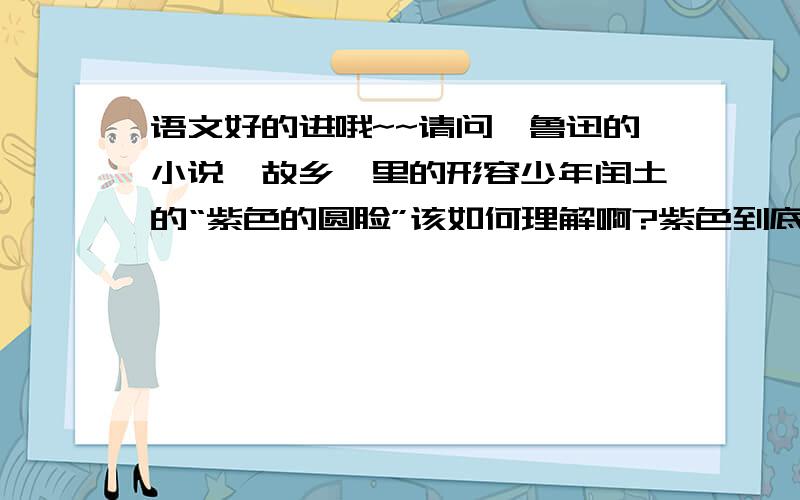 语文好的进哦~~请问,鲁迅的小说《故乡》里的形容少年闰土的“紫色的圆脸”该如何理解啊?紫色到底是指什么样的,表现了闰土的什么特点不是显得闰土瘦弱营养不良吗?  阐述的时候麻烦具