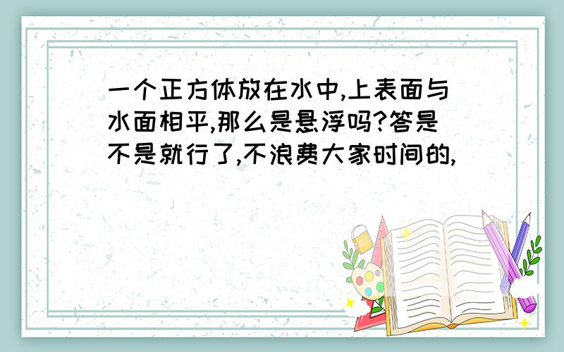 一个正方体放在水中,上表面与水面相平,那么是悬浮吗?答是不是就行了,不浪费大家时间的,