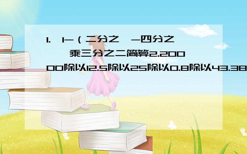 1.｛1-（二分之一-四分之一｝乘三分之二简算2.20000除以12.5除以25除以0.8除以43.38乘四分之一+17乘0.25加45乘25％4.2.78乘7.8+2.78乘3.2-2.78 简算