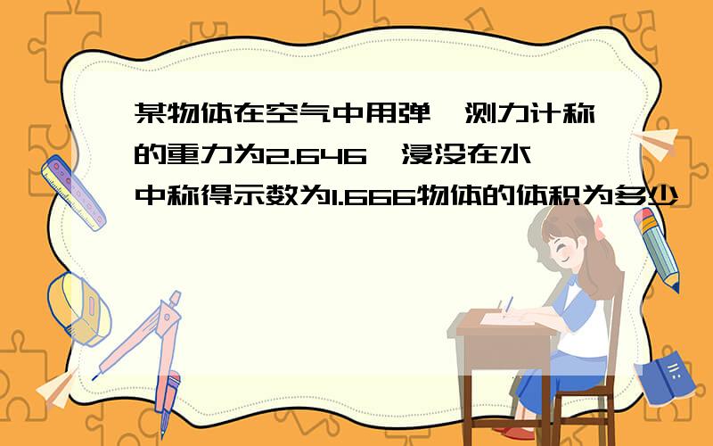 某物体在空气中用弹簧测力计称的重力为2.646,浸没在水中称得示数为1.666物体的体积为多少