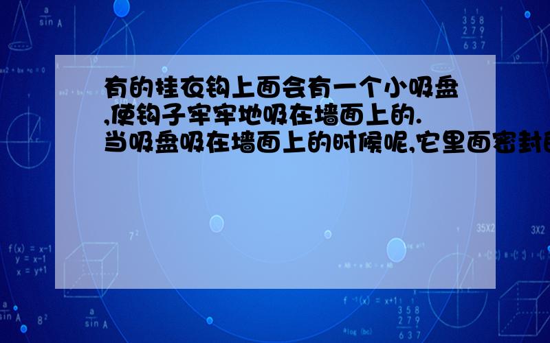 有的挂衣钩上面会有一个小吸盘,使钩子牢牢地吸在墙面上的.当吸盘吸在墙面上的时候呢,它里面密封的空气的气压和外界相比是更大还是更小?以下是原题.把挂衣钩的皮碗紧贴在平整.清洁的