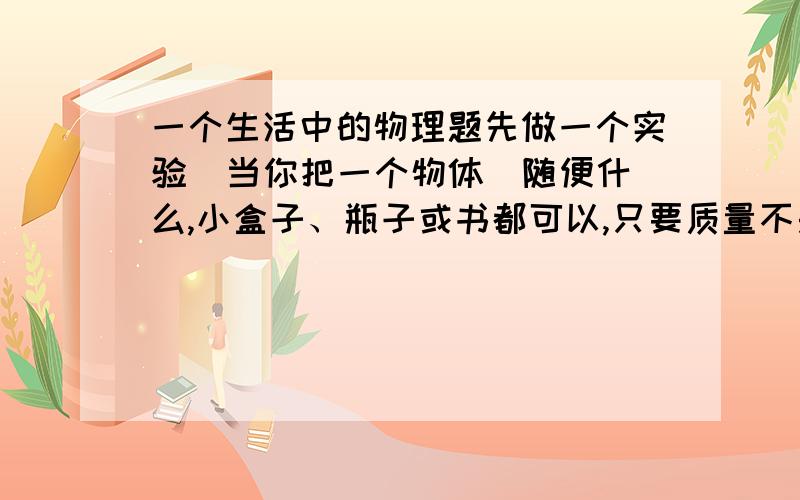 一个生活中的物理题先做一个实验  当你把一个物体（随便什么,小盒子、瓶子或书都可以,只要质量不是太轻）放在另一个人手上的时候,让那个人闭上眼睛,当你把物体从他手上拿掉（向上把