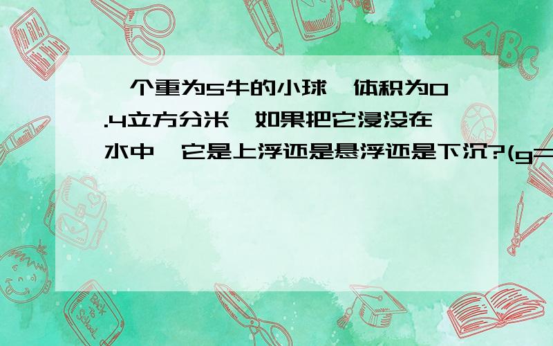 一个重为5牛的小球,体积为0.4立方分米,如果把它浸没在水中,它是上浮还是悬浮还是下沉?(g=10N/kg)