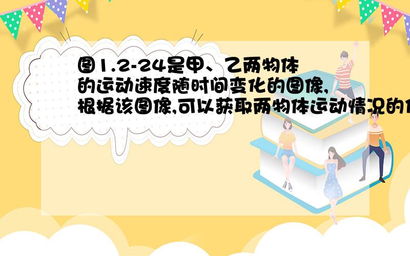 图1.2-24是甲、乙两物体的运动速度随时间变化的图像,根据该图像,可以获取两物体运动情况的信息有：（1）甲物体的速度比乙物体的速度____.  (2)两物体都做________运动.