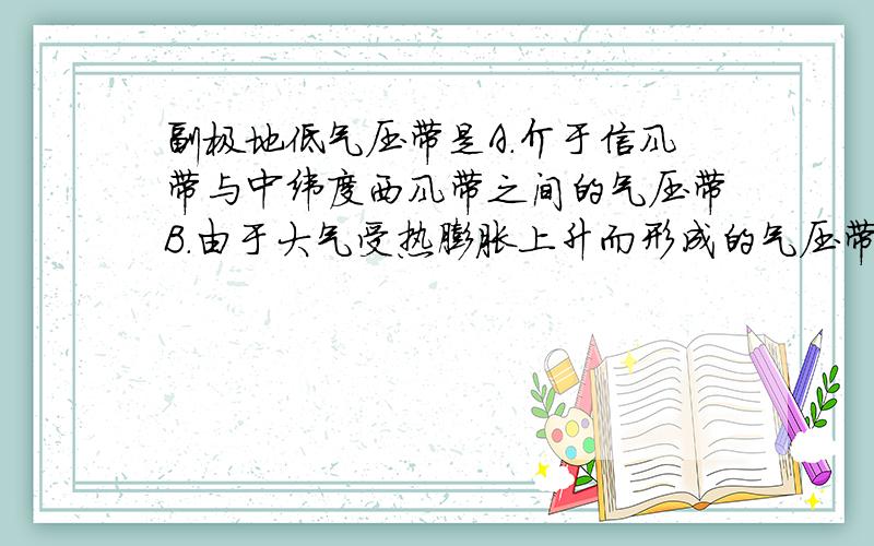 副极地低气压带是A.介于信风带与中纬度西风带之间的气压带B.由于大气受热膨胀上升而形成的气压带C.气旋锋面活动频繁,地球上的多雨带D.盛行下沉气流,是地球上的少雨带还有其它选项错在