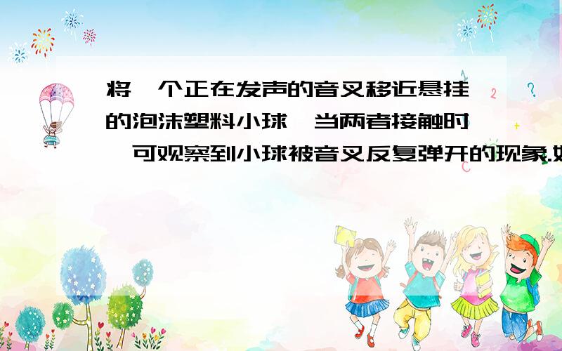 将一个正在发声的音叉移近悬挂的泡沫塑料小球,当两者接触时,可观察到小球被音叉反复弹开的现象.如果音叉不发声就观察不到此现象.你能理解此现象吗?