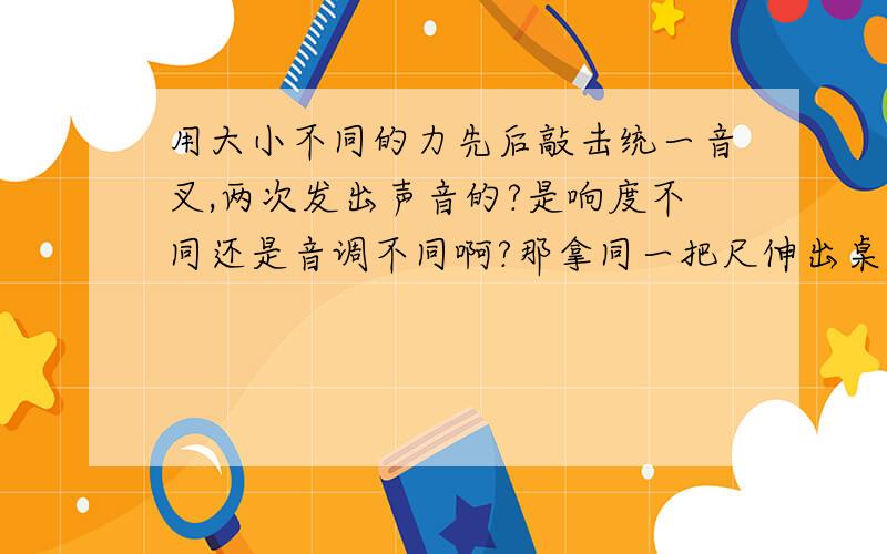 用大小不同的力先后敲击统一音叉,两次发出声音的?是响度不同还是音调不同啊?那拿同一把尺伸出桌面的长度不同,用相同的力来拨,能说下原因么~振幅和频率是什么概念?