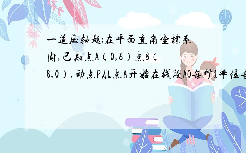 一道压轴题：在平面直角坐标系内,已知点A（0,6）点B（8,0）,动点P从点A开始在线段AO每秒1单位长度向点O移动,同时动点Q从点B开始在线段BA上以每秒2个单位长度向点A移动,设点P、Q移动的时间