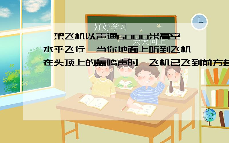 一架飞机以声速6000米高空水平飞行,当你地面上听到飞机在头顶上的轰鸣声时,飞机已飞到前方多远?