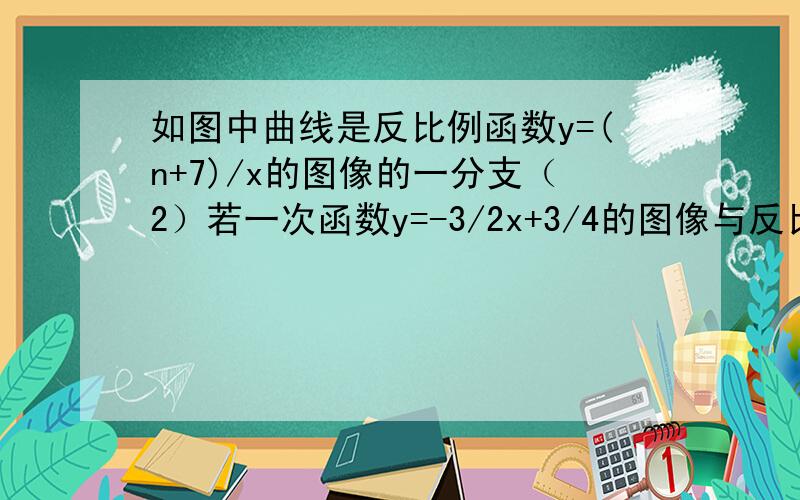 如图中曲线是反比例函数y=(n+7)/x的图像的一分支（2）若一次函数y=-3/2x+3/4的图像与反比例函数图像交于点A,与x轴交于点B,△AOB的面积为2,求n的值图在第二象限,拒绝抄袭