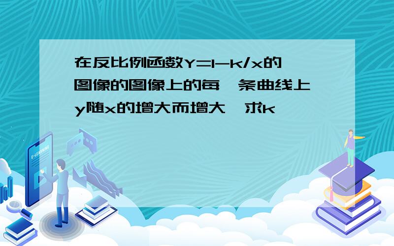 在反比例函数Y=1-k/x的图像的图像上的每一条曲线上,y随x的增大而增大,求k