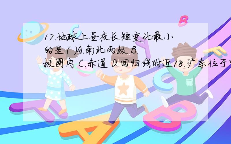 17.地球上昼夜长短变化最小的是（ ）A．南北两极 B．极圈内 C．赤道 D．回归线附近18．广东位于中国的东南沿海,属于（ ）A．热带雨林气候 B．地中海气候 C．温带海洋性气候 D．亚热带季风