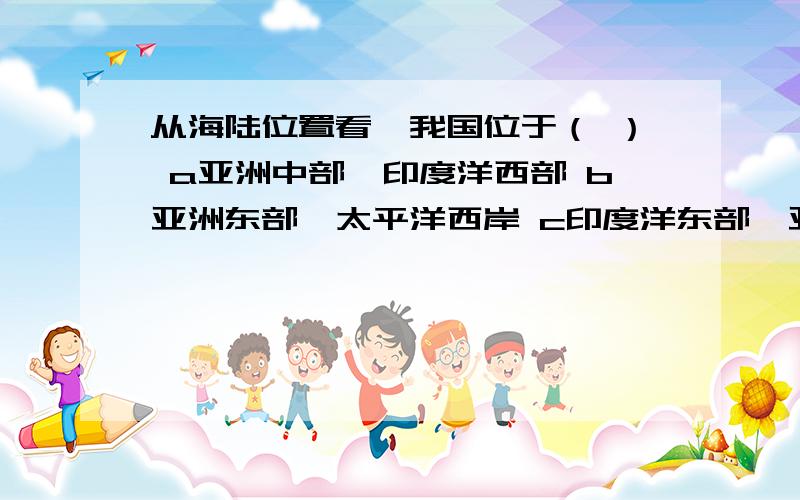 从海陆位置看,我国位于（ ） a亚洲中部,印度洋西部 b亚洲东部,太平洋西岸 c印度洋东部,亚欧大陆西部从海陆位置看,我国位于（ ）a亚洲中部,印度洋西部 b亚洲东部,太平洋西岸 c印度洋东部,