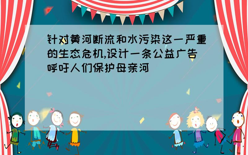 针对黄河断流和水污染这一严重的生态危机,设计一条公益广告呼吁人们保护母亲河