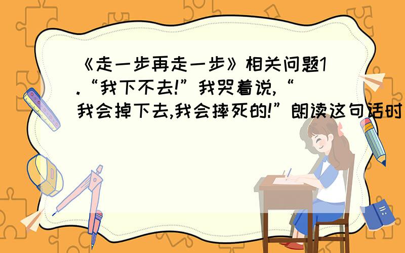 《走一步再走一步》相关问题1.“我下不去!”我哭着说,“我会掉下去,我会摔死的!”朗读这句话时要设身处地的想想“我”当时的心情,要年初怎么养的腔调来?此时应年初什么样的心情来?2.