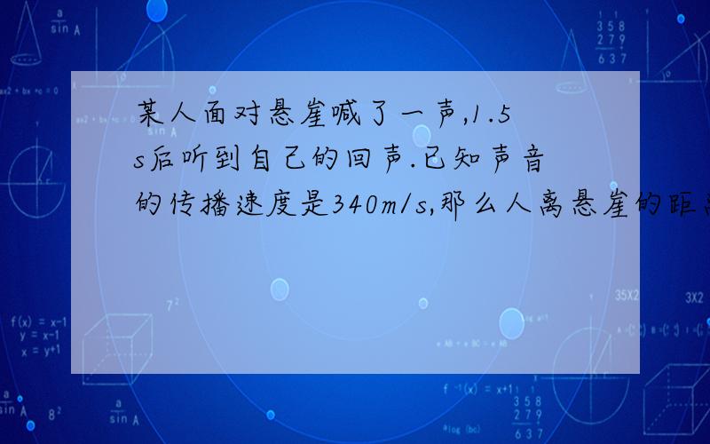 某人面对悬崖喊了一声,1.5s后听到自己的回声.已知声音的传播速度是340m/s,那么人离悬崖的距离是多少米?