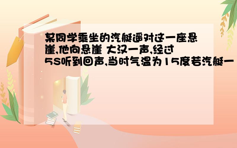 某同学乘坐的汽艇遥对这一座悬崖,他向悬崖 大汉一声,经过5S听到回声,当时气温为15度若汽艇一10M/S的速度正对悬崖驶去,他喊时离悬崖多远?