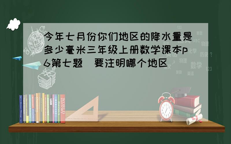 今年七月份你们地区的降水量是多少毫米三年级上册数学课本p6第七题（要注明哪个地区）