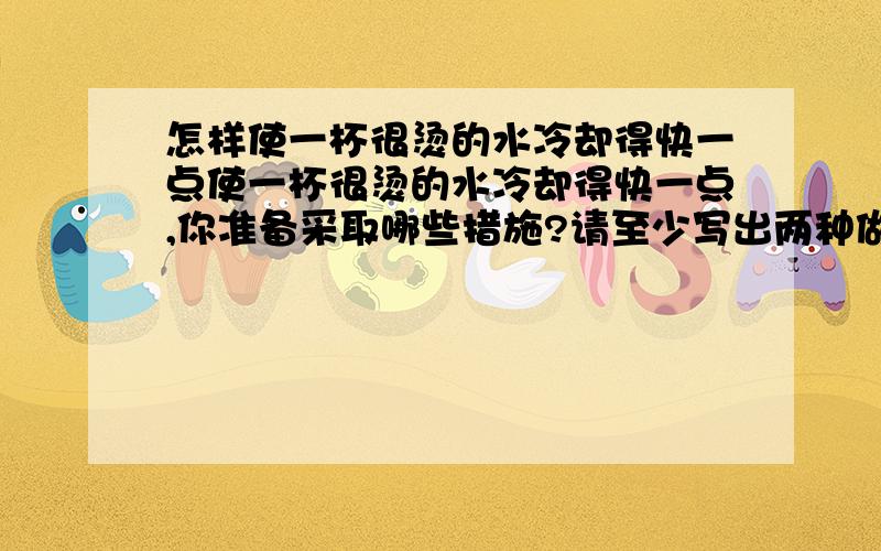 怎样使一杯很烫的水冷却得快一点使一杯很烫的水冷却得快一点,你准备采取哪些措施?请至少写出两种做法,并指出每种做法所应用的科学知识或原理.