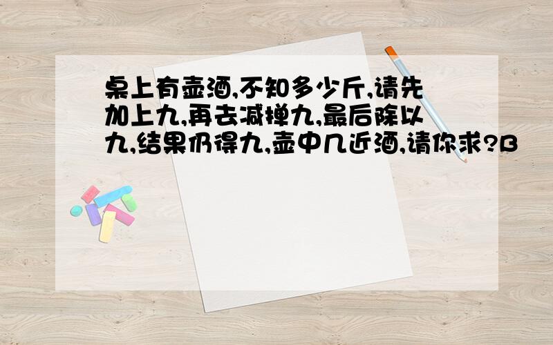 桌上有壶酒,不知多少斤,请先加上九,再去减掸九,最后除以九,结果仍得九,壶中几近酒,请你求?B