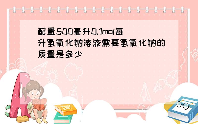 配置500毫升0.1mol每升氢氧化钠溶液需要氢氧化钠的质量是多少