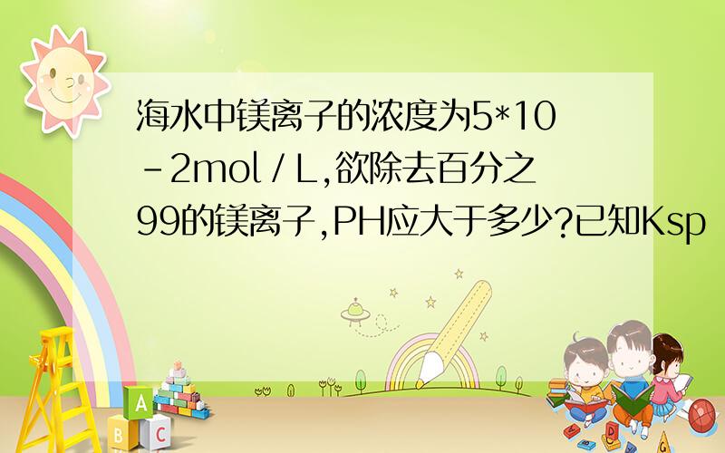 海水中镁离子的浓度为5*10-2mol／L,欲除去百分之99的镁离子,PH应大于多少?已知Ksp（Mg（OH）2）=1.8*10-11.答案是10.28,