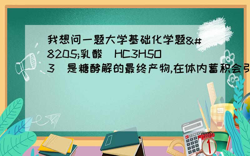 我想问一题大学基础化学题‍乳酸（HC3H5O3)是糖酵解的最终产物,在体内蓄积会引起肌体疲劳和酸中毒,已知乳酸的Ka=1.4乘以10的负4次幂,试估计浓度为1.0乘以10的负3次幂摩尔每升乳酸溶液的p