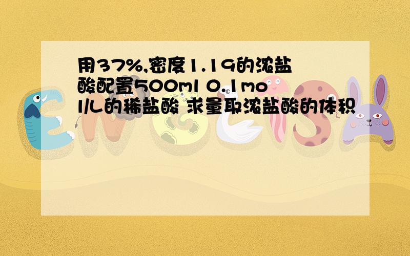 用37%,密度1.19的浓盐酸配置500ml 0.1mol/L的稀盐酸 求量取浓盐酸的体积