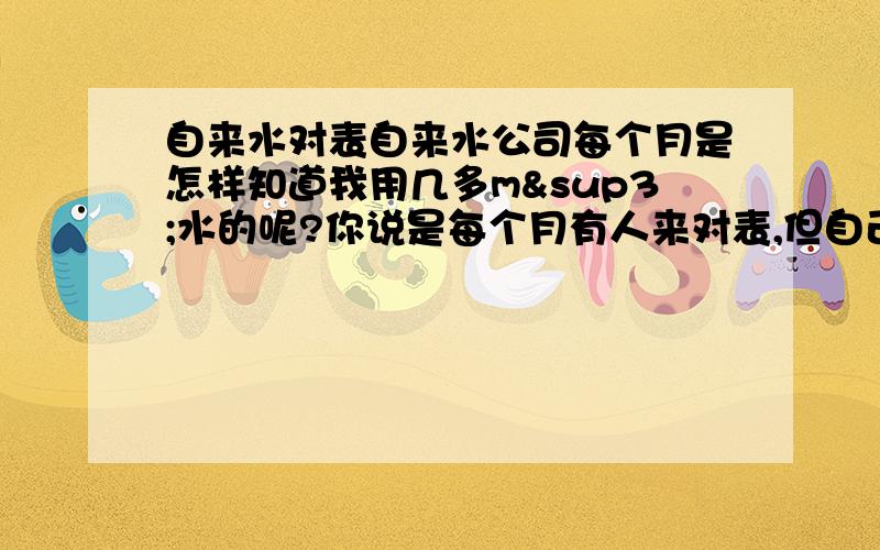 自来水对表自来水公司每个月是怎样知道我用几多m³水的呢?你说是每个月有人来对表,但自己看表什么数字也没有!怎样对?如果表停了是怎样收费用的?我曾经留意过1 两个月是没有人来抄