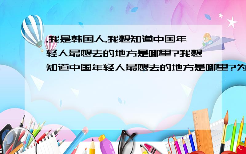 .我是韩国人.我想知道中国年轻人最想去的地方是哪里?我想知道中国年轻人最想去的地方是哪里?为什么想去?你们国内或国外没有关系.