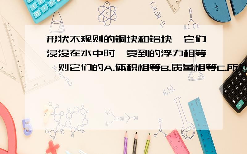 形状不规则的铜块和铝块,它们浸没在水中时,受到的浮力相等,则它们的A.体积相等B.质量相等C.所处的深度相等D.质量和体积相等