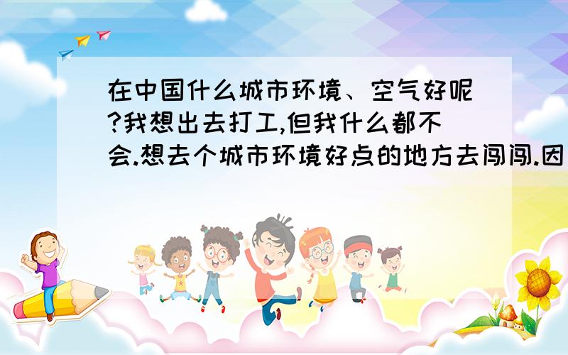 在中国什么城市环境、空气好呢?我想出去打工,但我什么都不会.想去个城市环境好点的地方去闯闯.因为在好的城市才能使我不那么孤独.希望各位亲们能真诚的告诉我,行吗?求你们了.我现在