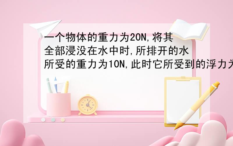 一个物体的重力为20N,将其全部浸没在水中时,所排开的水所受的重力为10N,此时它所受到的浮力为几N,还有一问,放手后物体将下沉还是上浮）