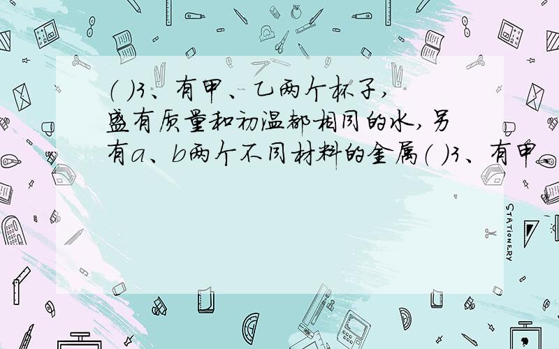 （ ）3、有甲、乙两个杯子,盛有质量和初温都相同的水,另有a、b两个不同材料的金属（ ）3、有甲、乙两个杯子,盛有质量和初温都相同的水,另有a、b两个不同材料的金属球,其质量和初温也相