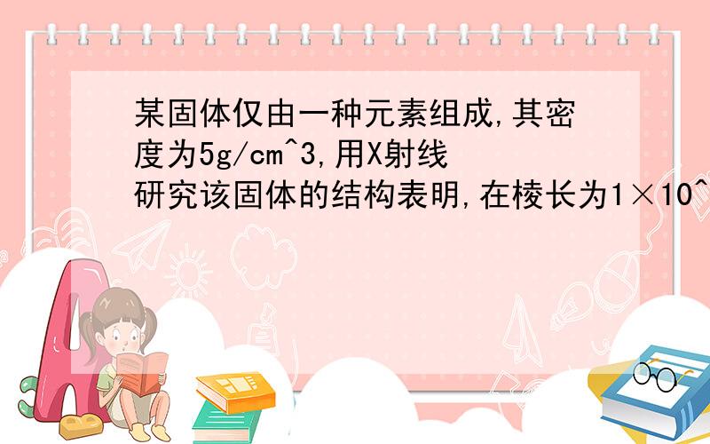 某固体仅由一种元素组成,其密度为5g/cm^3,用X射线研究该固体的结构表明,在棱长为1×10^-7cm立方体中含有20个原子,求此元素的近似相对原质量.（写出简要的计算过程）解：棱长为1X10的负7次方c