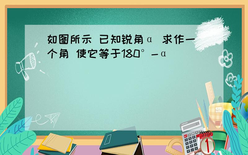 如图所示 已知锐角α 求作一个角 使它等于180°-α