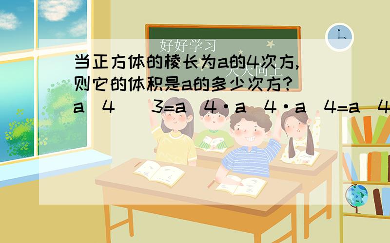 当正方体的棱长为a的4次方,则它的体积是a的多少次方?(a^4)^3=a^4·a^4·a^4=a^4+4+4=a^4×3=a^12你发现了什么规律?能推广到一般的情形中去吗?