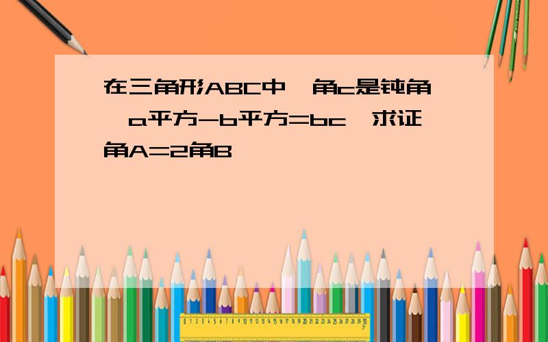 在三角形ABC中,角c是钝角,a平方-b平方=bc,求证角A=2角B